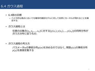 6.4 ガウス過程
• 6.4節の⽬標
– ベイズ的な視点においても確率的識別モデルに対して⾃然にカーネルが現れることを確
認する.
• ガウス過程とは
• ガウス過程の考え⽅
14
任意の点集合{𝑥R, 𝑥;, … , 𝑥4}に対する{𝑦 𝑥R , 𝑦 𝑥; , … , 𝑦 𝑥4 }の同時分布が
ガウス分布に従うもの.
パラメータ𝑤の事前分布𝑝(𝑤)を決めるのではなく, 関数𝑦(𝑥)の事前分布
𝑝(𝑦)を直接定義する
 