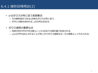 6.4.1 線形回帰再訪(2)
• 𝑤はガウス分布に従う変数集合
– その線形結合である𝑦⾃⾝もガウス分布に従う.
– 平均と分散を求めれば, 𝑦の分布も定まる.
• ガウス過程の重要な点
– 同時分布が平均や共分散といった2次までの統計量で記述される.
– 𝑦(𝑋)の平均は0とされることが多いのでガウス過程はカーネル関数として与えられる.
16
 