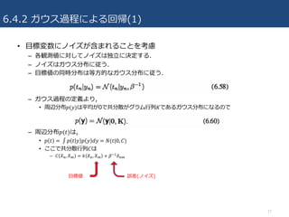 6.4.2 ガウス過程による回帰(1)
• ⽬標変数にノイズが含まれることを考慮
– 各観測値に対してノイズは独⽴に決定する.
– ノイズはガウス分布に従う.
– ⽬標値の同時分布は等⽅的なガウス分布に従う.
– ガウス過程の定義より,
• 周辺分布𝑝(𝑦)は平均が0で共分散がグラム⾏列𝐾であるガウス分布になるので
– 周辺分布𝑝(𝑡)は,
• 𝑝 𝑡 =	∫ 𝑝 𝑡 𝑦 𝑝 𝑦 𝑑𝑦 = 𝑁(𝑡|0, 𝐶)
• ここで共分散⾏列𝐶は
– 𝐶 𝑋4, 𝑋7 = 𝑘 𝑋4, 𝑋7 + 𝛽^R 𝛿47
17
誤差(ノイズ)⽬標値
 