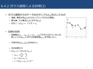 6.4.2 ガウス過程による回帰(2)
• ガウス過程からのデータ点のサンプル 𝑡4 を⽰したもの
– 実線: 事前分布𝑝(𝑦)からサンプリングされた関数𝑦
– ⿊丸●: ⼊⼒集合{𝑥4}に対する{𝑦4}
– ⽩丸○: 𝑦(𝑥4) ＋ ノイズ = 𝑡4
• 回帰の⽬的
– 訓練集合𝑥R, … . 𝑥V, 𝑡V = 𝑡R, … , 𝑡V
&が与えられているとき,
新しい⼊⼒XbcRに対する⽬標変数𝑡VcRを予測したい.
– 予測分布𝑝(𝑡VcR|𝑡V)を求めたい.
– 先の結果から
– 𝑝 𝑡VcR = 𝑁 𝑡V 0, 𝐶VcR
• 𝐶VcR	 =
𝐶V 𝑘
𝑘& 𝑐
• 𝑘4 = 𝑘 𝑥4, 𝑥VcR
• 𝑐 = 𝑘 𝑥VcR,	 𝑥VcR	 + 𝛽^R
18
 