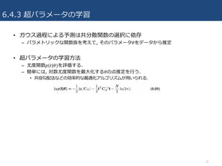 6.4.3 超パラメータの学習
• ガウス過程による予測は共分散関数の選択に依存
– パラメトリックな関数族を考えて, そのパラメータ𝜃をデータから推定
• 超パラメータの学習⽅法
– 尤度関数𝑝(𝑡|𝜃)を評価する.
– 簡単には, 対数尤度関数を最⼤化する𝜃の点推定を⾏う.
• 共役勾配法などの効率的な最適化アルゴリズムが⽤いられる.
20
 