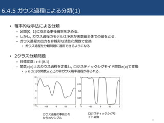 6.4.5 ガウス過程による分類(1)
• 確率的な⼿法による分類
– 区間(0, 1)に収まる事後確率を求める.
– しかし, ガウス過程のモデルは予測が実数値全体での値をとる.
– ガウス過程の出⼒を⾮線形な活性化関数で変換
• ガウス過程を分類問題に適⽤できるようになる
• 2クラス分類問題
– ⽬標変数: 𝑡 ∈ {0, 1}
– 関数𝑎(𝑥)上のガウス過程を定義し, ロジスティックシグモイド関数𝜎(𝑎)で変換
• 𝑦 ∈ (0,1)な関数𝑦(𝑥)上の⾮ガウス確率過程が得られる.
21
ガウス過程の事前分布
からのサンプル
ロジスティックシグモ
イド変換
 