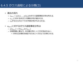 6.4.5 ガウス過程による分類(3)
• 導出の流れ
– 𝑎VcR = {𝑎 𝑋R , … , 𝑎 𝑋V }のガウス過程事前分布を考える.
– 𝑡VcRに対する⾮ガウス事前分布が導かれる.
– 𝑡Vが与えられた下での予測分布が与えられる.
• 𝑎VcRに対するガウス過程事前分布は
– 𝑝 𝑎VcR = 𝑁 𝑎VcR 0, 𝐶VcR	)
– 回帰問題と異なり, 共分散⾏列にノイズが含まれない.
• ⾏列の正定値性を保証するためノイズのような項を⼊れる.
23
 