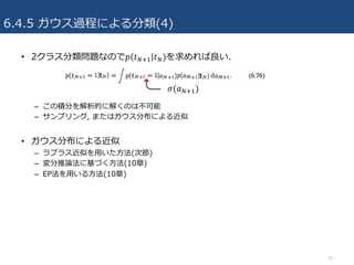 6.4.5 ガウス過程による分類(4)
• 2クラス分類問題なので𝑝 𝑡VcR 𝑡V)を求めれば良い.
– この積分を解析的に解くのは不可能
– サンプリング, またはガウス分布による近似
• ガウス分布による近似
– ラプラス近似を⽤いた⽅法(次節)
– 変分推論法に基づく⽅法(10章)
– EP法を⽤いる⽅法(10章)
24
𝜎(𝑎VcR)
 