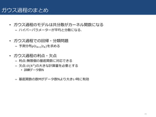 ガウス過程のまとめ
• ガウス過程のモデルは共分散がカーネル関数になる
– ハイパーパラメーターが平均と分散になる.
• ガウス過程での回帰・分類問題
– 予測分布𝑝 𝑡VcR 𝑡V)を求める
• ガウス過程の利点・⽋点
– 利点:無限個の基底関数に対応できる
– ⽋点:𝑂(𝑁f)の⼤きな計算量を必要とする
• 訓練データ数N
– 基底関数の数Mがデータ数Nより⼤きい時に有効
26
 