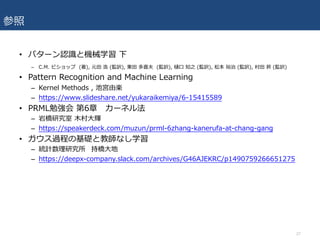 参照
• パターン認識と機械学習 下
– C.M. ビショップ (著), 元⽥ 浩 (監訳), 栗⽥ 多喜夫 (監訳), 樋⼝ 知之 (監訳), 松本 裕治 (監訳), 村⽥ 昇 (監訳)
• Pattern Recognition and Machine Learning
– Kernel Methods , 池宮由楽
– https://www.slideshare.net/yukaraikemiya/6-15415589
• PRML勉強会 第6章 カーネル法
– 岩橋研究室 ⽊村⼤輝
– https://speakerdeck.com/muzun/prml-6zhang-kanerufa-at-chang-gang
• ガウス過程の基礎と教師なし学習
– 統計数理研究所 持橋⼤地
– https://deepx-company.slack.com/archives/G46AJEKRC/p1490759266651275
27
 