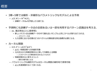 概要
• 3章~5章では線形・⾮線形なパラメトリックなモデルによる予測
– 𝑦 𝑋, 𝑊 = 𝑊&Φ 𝑋 ,
• 訓練データは𝑤を学習したら捨てる.
• 予測時にも訓練データ点の全部あるいは⼀部を利⽤するパターン認識法を考える.
– ex. 最近傍法(2.5.2節参照)
• 新しいテスト点は訓練データの中で最も近いサンプルと同じラベルが割り当てられる.
– メモリベース法
• ⼊⼒空間における任意の2つのベクトルの類似度を測る指標が必要になる.
• カーネル関数
– 𝑘 𝑋, 𝑋* = 𝜙 𝑋 & 𝜙(𝑋*)
• 𝜙(𝑋): 特徴空間への⾮線形写像
• 元の次元から特徴空間次元に移して内積をとる関数
– 2つのベクトルの類似度を定めるようなもの
• 特徴空間次元に移すメリット
– 線形分離可能になる
– パラメトリックな線形モデルはカーネル関数の線形和で表現可能
• 𝜙(𝑥)を直接扱わなくて良くなる.
3
 