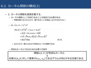 6.2. カーネル関数の構成(2)
• 2. カーネル関数を直接定義する.
– カーネル関数として有効であることを保証する必要がある.
• 特徴空間におけるスカラー積であることを保証しなければならない.
– ex. 𝑘 𝑥, 𝑧 = 𝑥& 𝑧 ;
• 𝜙のスカラー積となるので有効なカーネル関数である.
– 有効なカーネルであるための必要⼗分条件
7
関数𝑘(𝑋, 𝑋*
)が有効なカーネル
⇕
任意の{𝑋4}に対して要素が𝑘(𝑥4, 𝑥7)であるグラム⾏列𝐾が半正定値である
 