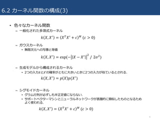 6.2 カーネル関数の構成(3)
• ⾊々なカーネル関数
– ⼀般化された多項式カーネル
– ガウスカーネル
• 無限次元への写像と等価
– ⽣成モデルから構成されるカーネル
• 2つの⼊⼒𝑋と𝑋′の確率がともに⼤きいときに2つの⼊⼒が似ているとされる.
– シグモイドカーネル
• グラム⾏列が必ずしも半正定値にならない.
• サポートベクターマシンとニューラルネットワークが表層的に類似したものとなるため
よく使われる.
8
𝑘 𝑋, 𝑋*
= 𝑋&
𝑋*
+ 𝑐 A
	(𝑐 > 0)
𝑘 𝑋, 𝑋*
= exp	(− 𝑋 − 𝑋* ;
	/ 2𝜎;
)
𝑘 𝑋, 𝑋*
= 𝑝 𝑋 𝑝(𝑋*
)
𝑘 𝑋, 𝑋*
= 𝑋&
𝑋*
+ 𝑐 A
	(𝑐 > 0)
 