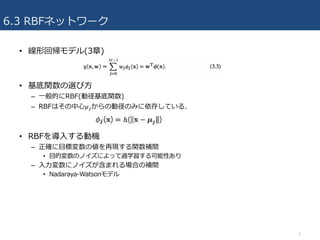 6.3 RBFネットワーク
• 線形回帰モデル(3章)
• 基底関数の選び⽅
– ⼀般的にRBF(動径基底関数)
– RBFはその中⼼𝜇Lからの動径のみに依存している.
• RBFを導⼊する動機
– 正確に⽬標変数の値を再現する関数補間
• ⽬的変数のノイズによって過学習する可能性あり
– ⼊⼒変数にノイズが含まれる場合の補間
• Nadaraya-Watsonモデル
9
 