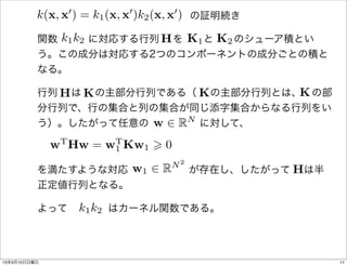 k(x, x0 ) = k1 (x, x0 )k2 (x, x0 )
                         の証明続き

            k1 k2      H K1 K2
          関数   に対応する行列  を  と  のシューア積とい
          う。この成分は対応する2つのコンポーネントの成分ごとの積と
          なる。

            H K               K       K
          行列  は  の主部分行列である（  の主部分行列とは、 の部
          分行列で、行の集合と列の集合が同じ添字集合からなる行列をい
                       w 2 RN
          う）。したがって任意の     に対して、

              wT Hw = w1 Kw1 > 0
                       T

                                N2
                    w1 2 R         H
          を満たすような対応      が存在し、したがって  は半
          正定値行列となる。

              k1 k2
          よって    はカーネル関数である。




13年3月10日日曜日                                    11
 