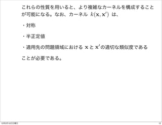 これらの性質を用いると、より複雑なカーネルを構成すること
                             k(x, x0 )
              が可能になる。なお、カーネル     は、

              ・対称

              ・半正定値

                           x と 0 の適切な類似度である
              ・適用先の問題領域における   x

              ことが必要である。




13年3月10日日曜日                                   12
 