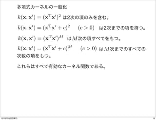 多項式カーネルの一般化

          k(x, x0 ) = (xT x0 )2
                    は2次の項のみを含む。
              0   T 0   2
          k(x, x ) = (x x + c) (c > 0)
                            は2次までの項を持つ。

          k(x, x0 ) = (xT x0 )M M
                     は  次の項すべてをもつ。
              0   T 0   M
          k(x, x ) = (x x + c) (c > 0) M
                            は  次までのすべての
          次数の項をもつ。

          これらはすべて有効なカーネル関数である。




13年3月10日日曜日                                13
 