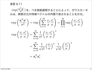 演習 6.11
                    xT x0
           exp( 2 )
                を、べき級数展開することによって、ガウスカーネ
          ルは、無限次元の特徴ベクトルの内積で表されることを示せ。
                    ✓           ◆               M
                                                              !       M           ✓           ◆
                         T
                        x x   0                 X         0
                                                      xi xi           Y                   0
                                                                                      xi xi
              exp         2
                                    = exp                         =         exp
                                                i=1                   i=1
                    ✓           ◆       1
                                        X       ✓           ◆n
                        xi x0
                            i             1         xi x0
                                                        i
              exp                   =
                                      n=0
                                          n!
                                        1
                                        X  1   ⇣ x ⌘ n 1 ✓ x 0 ◆n
                                                  i          i
                                    =     p           p
                                      n=0   n!          n!
                                         T 0
                                    =   xi xi


13年3月10日日曜日                                                                                       15
 