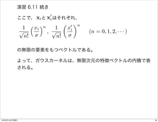 演習 6.11 続き

          ここで、    xiと 0 はそれぞれ、
                      xi
               ⇣ x ⌘n        ✓ 0 ◆n
           1      i      1    xi
          p           , p             (n = 0, 1, 2, · · · )
            n!            n!

          の無限の要素をもつベクトルである。

          よって、ガウスカーネルは、無限次元の特徴ベクトルの内積で表
          される。




13年3月10日日曜日                                                   16
 