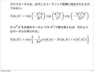 ガウスカーネルは、必ずしもユークリッド距離に限定されたもの
          ではない。
                               ✓       T
                                               ◆         ✓   T 0
                                                                   ◆         ✓     0 T 0
                                                                                           ◆
                   0               x x                       x x                 (x ) x
              k(x, x ) = exp                       exp                 exp
                                   2 2                        2                    2 2

                 T 0                                     0
           x x        (x, x )
          の   を非線形カーネル     で置き換えれば、次のよう
          なカーネルが得られる。
                               ⇢
                   0                   1                                0          0   0
          k(x, x ) = exp                   2
                                               ((x, x)       2(x, x ) + (x , x ))
                                   2




13年3月10日日曜日                                                                                    17
 
