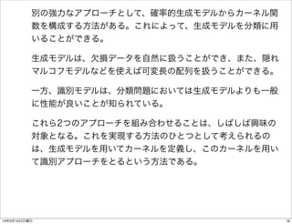 別の強力なアプローチとして、確率的生成モデルからカーネル関
          数を構成する方法がある。これによって、生成モデルを分類に用
          いることができる。

          生成モデルは、欠損データを自然に扱うことができ、また、隠れ
          マルコフモデルなどを使えば可変長の配列を扱うことができる。

          一方、識別モデルは、分類問題においては生成モデルよりも一般
          に性能が良いことが知られている。

          これら2つのアプローチを組み合わせることは、しばしば興味の
          対象となる。これを実現する方法のひとつとして考えられるの
          は、生成モデルを用いてカーネルを定義し、このカーネルを用い
          て識別アプローチをとるという方法である。




13年3月10日日曜日                               19
 