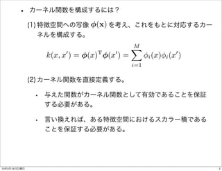 •     カーネル関数を構成するには？

                           (x)
              (1) 特徴空間への写像   を考え、これをもとに対応するカー
                  ネルを構成する。
                                               M
                                               X
                      0           T     0                         0
                 k(x, x ) = (x)       (x ) =         i (x) i (x       )
                                               i=1

              (2) カーネル関数を直接定義する。

               • 与えた関数がカーネル関数として有効であることを保証
                 する必要がある。

               • 言い換えれば、ある特徴空間におけるスカラー積である
                 ことを保証する必要がある。




13年3月10日日曜日                                                               2
 