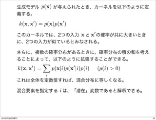 p(x)
          生成モデル   が与えられたとき、カーネルを以下のように定
          義する。

              k(x, x0 ) = p(x)p(x0 )
                        x と 0 の確率が共に大きいとき
          このカーネルでは、2つの入力   x
          に、2つの入力が似ているとみなされる。

          さらに、複数の確率分布があるときに、確率分布の積の和を考え
          ることによって、以下のように拡張することができる。
                            X
              k(x, x0 ) =       p(x|i)p(x0 |i)p(i)   (p(i) > 0)
                            i
          これは全体を定数倍すれば、混合分布に等しくなる。

                   i
          混合要素を指定する は、「潜在」変数であると解釈できる。




13年3月10日日曜日                                                       20
 