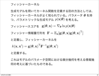 フィッシャーカーネル

          生成モデルを用いてカーネル関数を定義する別の方法としては、
                                   ✓
          フィッシャーカーネルがよく知られている。パラメータ  を持
                         p(x|✓)
          つ、パラメトリックな生成モデル    を考える。

          フィッシャースコアを g(✓, x) = r✓ ln p(x|✓)
                                                    T
          フィッシャー情報量行列を F = Ex [g(✓, x)g(✓, x) ]

          と定義し、フィッシャーカーネルを
                   0           T     1         0
              k(x, x ) = g(✓, x) F       g(✓, x )
          と定義する。

          これはモデルのパラメータ空間における微分幾何を考える情報幾
          何の考えに基づいたものである。


13年3月10日日曜日                                             23
 