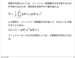実際の利用においては、フィッシャー情報量行列を計算するのは
          不可能であるため、期待値を単純平均で置き換える。

                   XN
                 1                        T
              F'       g(✓, xn )g(✓, xn )
                 N x=1

          より簡単に、フィッシャー情報量行列を省いて、次のように定義
          することもある。
                    0          T       0
              k(x, x ) = g(✓, x) g(✓, x )

          フィッシャーカーネルの応用例としては、文書検索の例などがあ
          る。




13年3月10日日曜日                                   24
 