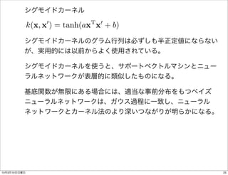 シグモイドカーネル

              k(x, x0 ) = tanh(axT x0 + b)
          シグモイドカーネルのグラム行列は必ずしも半正定値にならない
          が、実用的には以前からよく使用されている。

          シグモイドカーネルを使うと、サポートベクトルマシンとニュー
          ラルネットワークが表層的に類似したものになる。

          基底関数が無限にある場合には、適当な事前分布をもつベイズ
          ニューラルネットワークは、ガウス過程に一致し、ニューラル
          ネットワークとカーネル法のより深いつながりが明らかになる。




13年3月10日日曜日                                  25
 