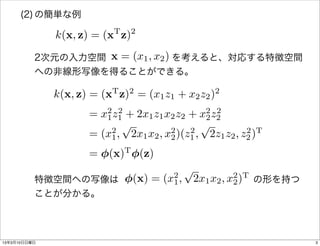 (2) の簡単な例

              k(x, z) = (xT z)2
                   x = (x1 , x2 )
          2次元の入力空間       を考えると、対応する特徴空間
          への非線形写像を得ることができる。
                          T   2                    2
              k(x, z) = (x z) = (x1 z1 + x2 z2 )
                     = x2 z1 + 2x1 z1 x2 z2 + x2 z2
                        1
                           2
                                                2
                                                  2
                            p                  p
                     = (x2 , 2x1 x2 , x2 )(z1 , 2z1 z2 , z2 )T
                         1             2
                                            2             2


                     = (x)T (z)
                                           p
                    (x) = (x2 , 2x1 x2 , x2 )T の形を持つ
          特徴空間への写像は              
                            1             2
          ことが分かる。




13年3月10日日曜日                                                      3
 