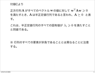 付録Cより

              A                  w Aw > 0
                                  T
                         w の値に対して       
          正方行列  がすべてのベクトル 
                 A                 A⌫0
          を満たすとき、 は半正定値行列であると言われ、    と表
          す。

                              i > 0
          これは、半正定値行列のすべての固有値が    を満たすこと
          と同値である。



          ※ 行列のすべての要素が非負であることとは異なることに注意
          する。




13年3月10日日曜日                                 5
 