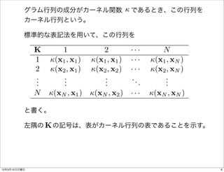 
          グラム行列の成分がカーネル関数  であるとき、この行列を
          カーネル行列という。

          標準的な表記法を用いて、この行列を

              K      1             2          ···       N
              1   (x1 , x1 )   (x1 , x1 )   ···    (x1 , xN )
              2   (x2 , x1 )   (x2 , x2 )   ···    (x2 , xN )
              .
              .       .
                      .             .
                                    .         ..         .
                                                         .
              .       .             .            .       .
              N   (xN , x1 )   (xN , x2 )   ···    (xN , xN )

          と書く。

             K
          左隅の  の記号は、表がカーネル行列の表であることを示す。




13年3月10日日曜日                                                        6
 