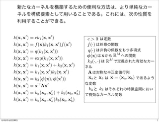 新たなカーネルを構築するための便利な方法は、より単純なカー
          ネルを構成要素として用いることである。これには、次の性質を
          利用することができる。


               0              0
        k(x, x ) = ck1 (x, x )                       c>0
                                                        は定数
        k(x, x0 ) = f (x)k1 (x, x0 )f (x0 )          f (·)
                                                       は任意の関数
        k(x, x0 ) = q(k1 (x, x0 ))                     は非負の係数をもつ多項式
                                                     q(·)
                                                       (x)
                                                        は から  x   RM への関数
        k(x, x0 ) = exp(k1 (x, x0 ))
                                                     k3 (·, ·) RM
                                                         は   で定義された有効なカー
        k(x, x0 ) = k1 (x, x0 ) + k2 (x, x0 )       ネル
        k(x, x0 ) = k1 (x, x0 )k2 (x, x0 )           A
                                                      は対称な半正定値行列
        k(x, x0 ) = k3 ( (x), (x0 ))                 xa xb      x = (xa , xb )
                                                       と  は        であるよう
                                                    な変数
        k(x, x0 ) = xT Ax0
                                                      ka kb
                                                       と  はそれぞれの特徴空間におい
        k(x, x0 ) = ka (xa , x0 ) + kb (xb , x0 )
                               a               b    て有効なカーネル関数
        k(x, x0 ) = ka (xa , x0 )kb (xb , x0 )
                               a           b




13年3月10日日曜日                                                                      7
 