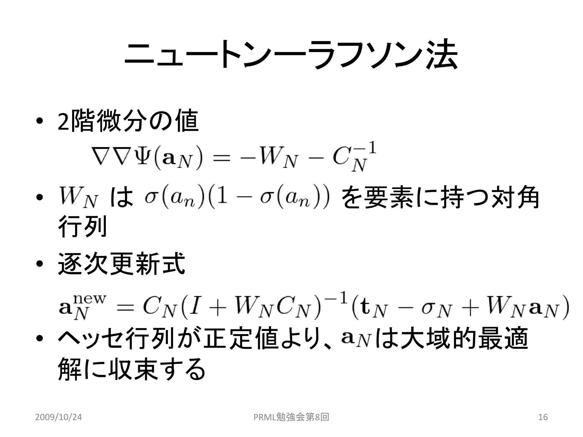ニュートンーラフソン法
• 2階微分の値

•   は                         を要素に持つ対角
  行列
• 逐次更新式

• ヘッセ行列が正定値より、                 は大域的最適
  解に収束する
2009/10/24       PRML勉強会第8回             16
 