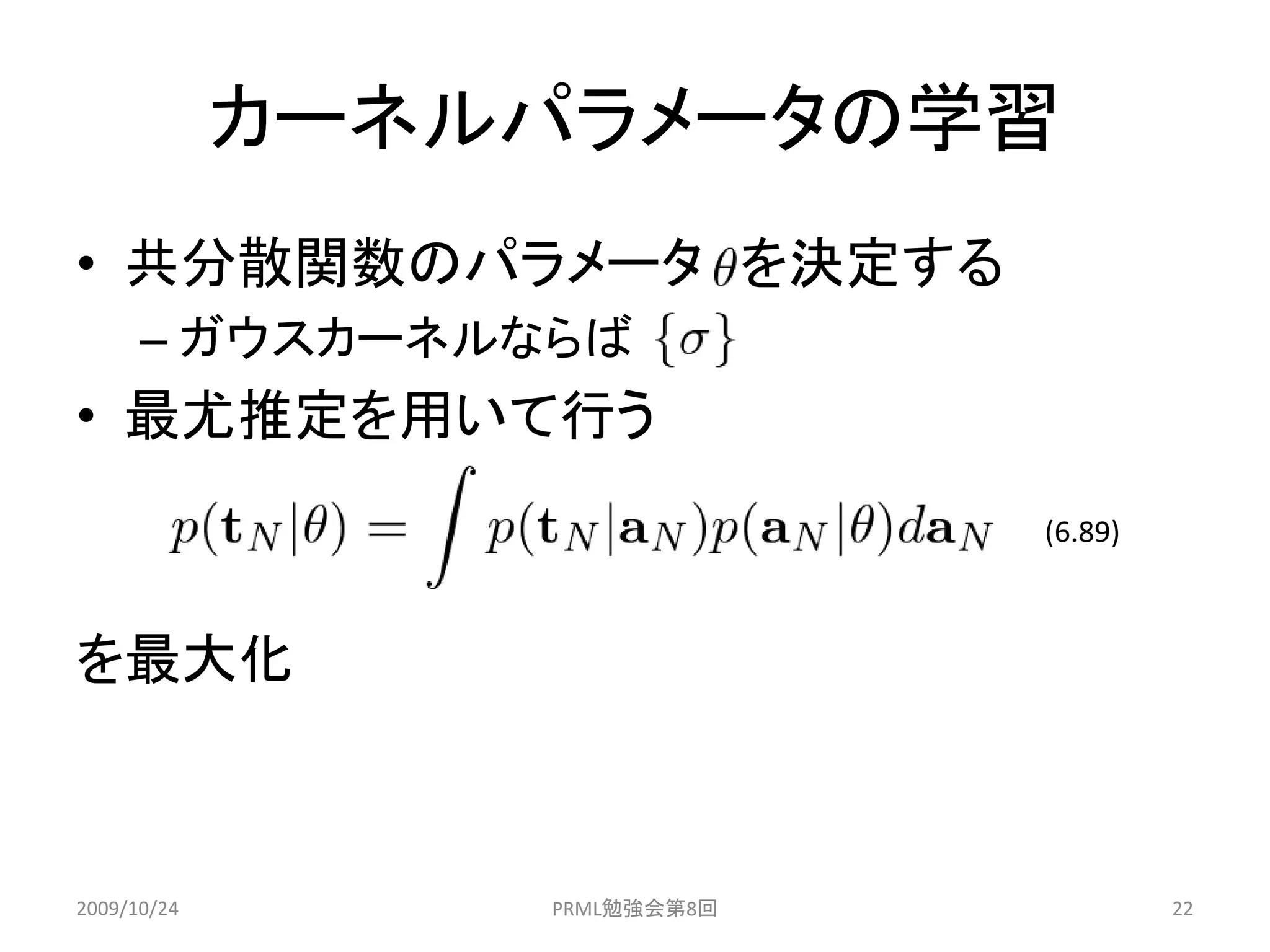 カーネルパラメータの学習
• 共分散関数のパラメータ を決定する
      – ガウスカーネルならば
• 最尤推定を用いて行う
                              (6.89)



を最大化



2009/10/24       PRML勉強会第8回            22
 