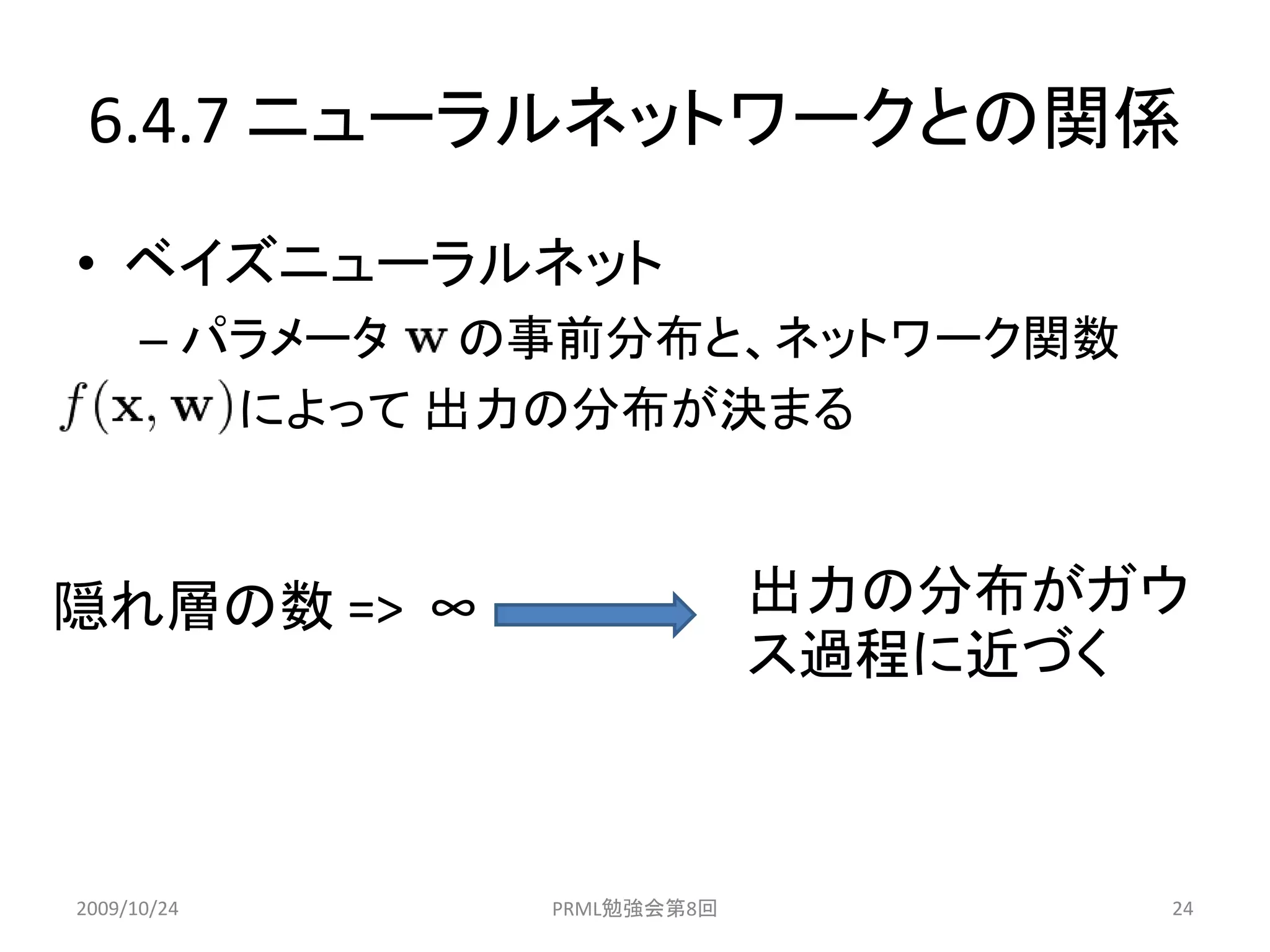 6.4.7 ニューラルネットワークとの関係
• ベイズニューラルネット
      – パラメータ の事前分布と、ネットワーク関数
         によって 出力の分布が決まる



隠れ層の数 => ∞                  出力の分布がガウ
                            ス過程に近づく



2009/10/24     PRML勉強会第8回          24
 