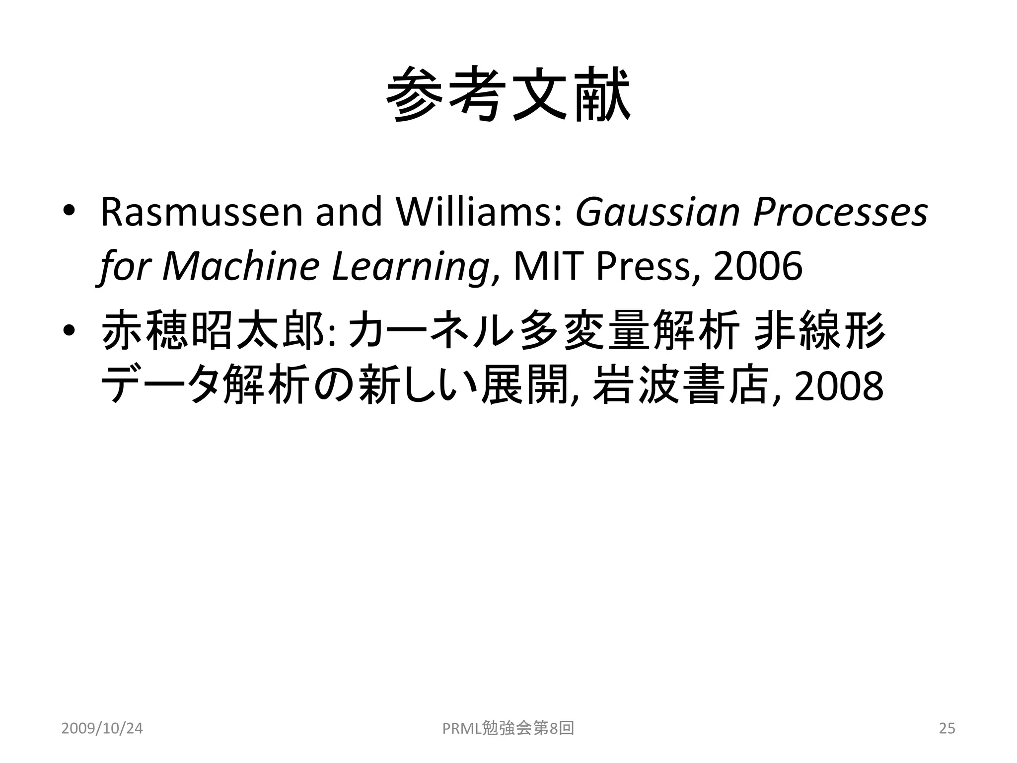 参考文献
• Rasmussen and Williams: Gaussian Processes
  for Machine Learning, MIT Press, 2006
• 赤穂昭太郎: カーネル多変量解析 非線形
  データ解析の新しい展開, 岩波書店, 2008




2009/10/24         PRML勉強会第8回                  25
 