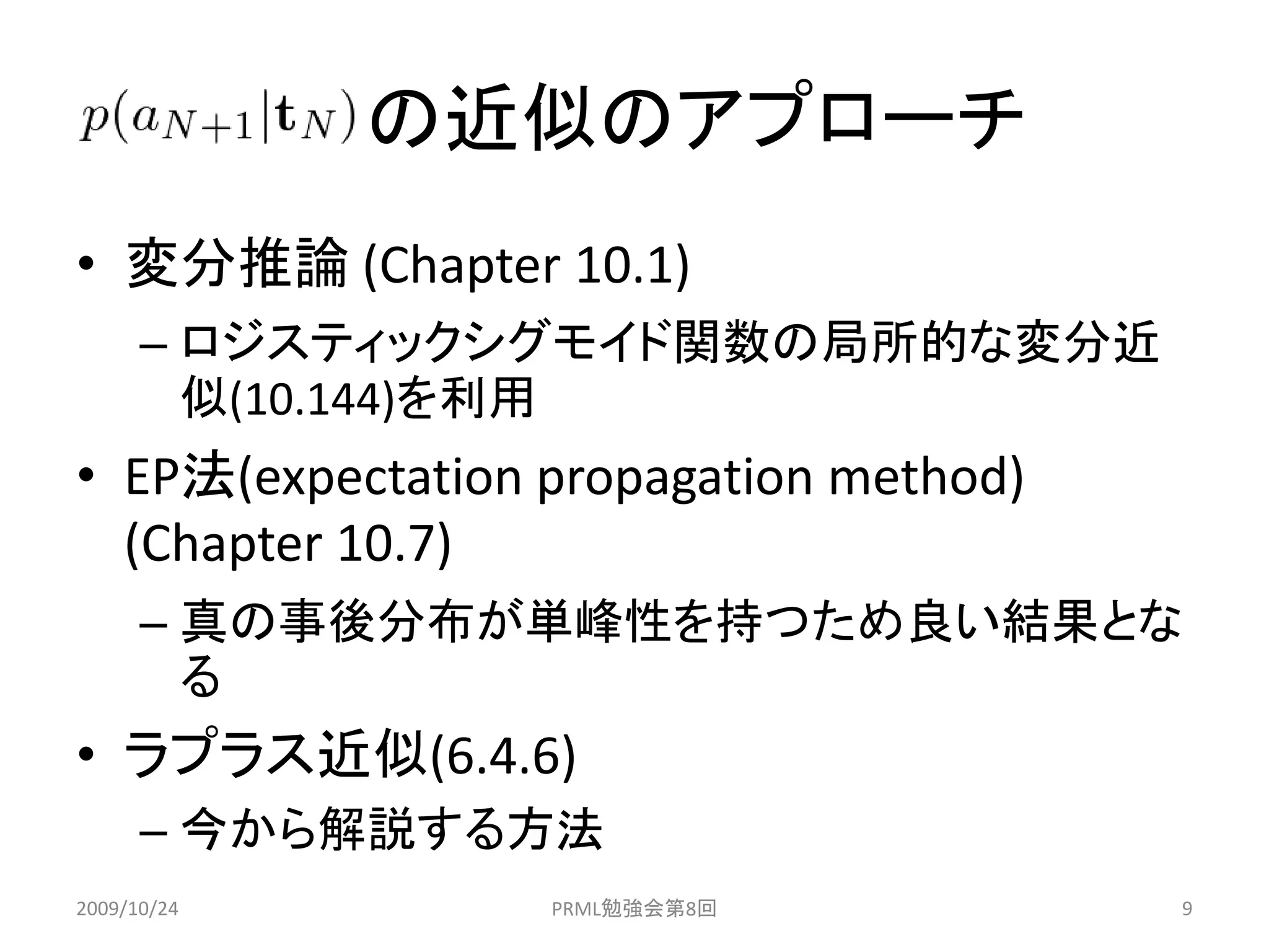 の近似のアプローチ
• 変分推論 (Chapter 10.1)
      – ロジスティックシグモイド関数の局所的な変分近
        似(10.144)を利用
• EP法(expectation propagation method)
  (Chapter 10.7)
      – 真の事後分布が単峰性を持つため良い結果とな
        る
• ラプラス近似(6.4.6)
      – 今から解説する方法
2009/10/24        PRML勉強会第8回            9
 