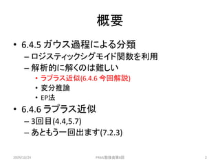 概要
• 6.4.5 ガウス過程による分類
      – ロジスティックシグモイド関数を利用
      – 解析的に解くのは難しい
             • ラプラス近似(6.4.6 今回解説)
             • 変分推論
             • EP法
• 6.4.6 ラプラス近似
      – 3回目(4.4,5.7)
      – あともう一回出ます(7.2.3)

2009/10/24               PRML勉強会第8回   2
 