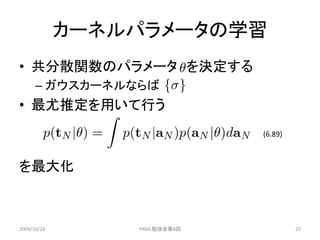 カーネルパラメータの学習
• 共分散関数のパラメータ を決定する
      – ガウスカーネルならば
• 最尤推定を用いて行う
                              (6.89)



を最大化



2009/10/24       PRML勉強会第8回            22
 