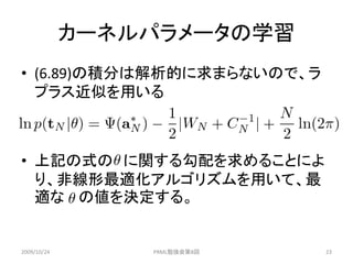 カーネルパラメータの学習
• (6.89)の積分は解析的に求まらないので、ラ
  プラス近似を用いる



• 上記の式の に関する勾配を求めることによ
  り、非線形最適化アルゴリズムを用いて、最
  適な の値を決定する。


2009/10/24       PRML勉強会第8回   23
 