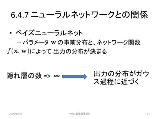 6.4.7 ニューラルネットワークとの関係
• ベイズニューラルネット
      – パラメータ の事前分布と、ネットワーク関数
         によって 出力の分布が決まる



隠れ層の数 => ∞                  出力の分布がガウ
                            ス過程に近づく



2009/10/24     PRML勉強会第8回          24
 