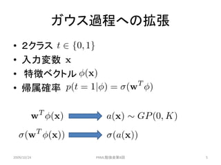 ガウス過程への拡張
•   ２クラス
•   入力変数
•   特徴ベクトル
•   帰属確率




2009/10/24      PRML勉強会第8回   5
 