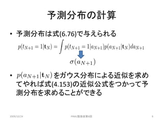 予測分布の計算
• 予測分布は式(6.76)で与えられる




•         をガウス分布による近似を求め
    てやれば式(4.153)の近似公式をつかって予
    測分布を求めることができる


2009/10/24     PRML勉強会第8回     8
 