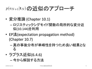 の近似のアプローチ
• 変分推論 (Chapter 10.1)
      – ロジスティックシグモイド関数の局所的な変分近
        似(10.144)を利用
• EP法(expectation propagation method)
  (Chapter 10.7)
      – 真の事後分布が単峰性を持つため良い結果とな
        る
• ラプラス近似(6.4.6)
      – 今から解説する方法
2009/10/24        PRML勉強会第8回            9
 