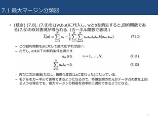 7.1 最⼤マージン分類器
• (続き) (7.8), (7.9)をL(w,b,a)に代⼊し, wとbを消去すると,⽬的関数であ
る(7.6)の双対表現が得られる. (カーネル関数で表現.)
– この⽬的関数をaに対して最⼤化すれば良い.
– ただし, aは以下の制約条件を満たす.
– 再び⼆次計画法(ただし, 最適化変数はaに変わった)になっている.
– モデルをカーネルで表現できるようになるので、特徴空間の次元がデータ点の数を上回
るような場合でも、最⼤マージン分類器を効率的に適⽤できるようになる.
10
 