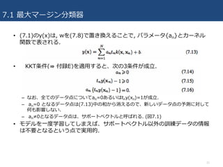 7.1 最⼤マージン分類器
• (7.1)のy(x)は, wを(7.8)で置き換えることで, パラメータ{an}とカーネル
関数で表される.
• KKT条件(⇛ 付録E)を適⽤すると、次の3条件が成⽴.
– なお、全てのデータ点についてan=0あるいはtny(xn)=1が成⽴.
– an=0 となるデータ点は(7.13)中の和から消えるので、新しいデータ点の予測に対して
何も影響しない.
– an≠0となるデータ点は、サポートベクトルと呼ばれる. (図7.1)
• モデルを⼀度学習してしまえば、サポートベクトル以外の訓練データの情報
は不要となるという点で実⽤的.
11
 