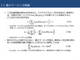 7.1 最⼤マージン分類器
• ⼆次計画問題を解きaが求まると, バイアスパラメータbが求まる. 具体的に
は、任意のサポートベクトルxnはtny(xn)=1を満たすことを踏まえると,
(7.13)から次の式が成⽴
– Sはサポートベクトルの添え字からなる集合. すべてのサポートベクトルに対して平均
を取って, 以下のようにb求まる.
– Nsはサポートベクトルの総数.
• 他のモデルと⽐較するために、最⼤マージン学習は, 単純な⼆次正則化項を
伴った誤差関数の最⼩問題として次のように表現してみる.
– E∞(z)は、z>=０の時0, それ以外の場合は∞で、制約条件(7.5)満たすことを保証.
12
 