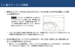 7.1 最⼤マージン分類器
• 簡単な⼈⼯データを(6.23)のガウスカーネルを⽤いたSVMを訓練して分類
した結果が以下.
– xの⼆次元空間では線形分離可能でないが、⾮線形なカーネルによって定められている
⾮線形な特徴空間においては線形分離されている.
• SVMの解はサポートベクトル以外のデータには全く依存しない疎な解とな
ることが幾何学的にもわかる.
– 最⼤マージンの分類境界は、サポートベクトルの位置によってのみ決まり、それ以外の
データ点はどこに動かしても、分類境界に影響を与えないため.
13
 