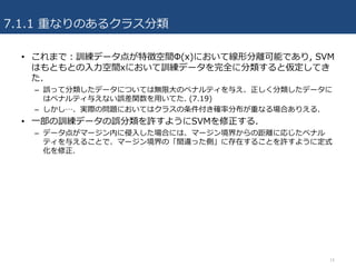 7.1.1 重なりのあるクラス分類
14
• これまで：訓練データ点が特徴空間Φ(x)において線形分離可能であり, SVM
はもともとの⼊⼒空間xにおいて訓練データを完全に分類すると仮定してき
た.
– 誤って分類したデータについては無限⼤のペナルティを与え、正しく分類したデータに
はペナルティ与えない誤差関数を⽤いてた. (7.19)
– しかし…、実際の問題においてはクラスの条件付き確率分布が重なる場合ありえる.
• ⼀部の訓練データの誤分類を許すようにSVMを修正する.
– データ点がマージン内に侵⼊した場合には、マージン境界からの距離に応じたペナル
ティを与えることで、マージン境界の「間違った側」に存在することを許すように定式
化を修正.
 