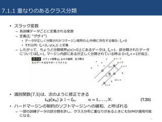 7.1.1 重なりのあるクラス分類
15
• スラック変数
– 各訓練データごとに定義される変数
– 定義(ξ: “グザイ”)
• データが正しく分類されかつマージン境界の上/外側に存在する場合: ξn=0
• それ以外: ξn=|tn-y(xn)| と定義
– したがって、ちょうど分類境界y(x)=0上にあるデータは, ξn=1、誤分類されたデータ
についてはξn>1, マージン内部にあるが正しく分類されている時は 0<ξn<=1が成⽴.
• 識別関数(7.5)は、次のように修正できる
• ハードマージンの制約のソフトマージンへの緩和、と呼ばれる
– ⼀部の訓練データの誤分類を許し、クラス分布に重なりがあるときにもSVMが適⽤可能
になる.
 