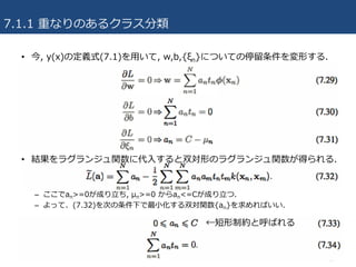 7.1.1 重なりのあるクラス分類
17
• 今, y(x)の定義式(7.1)を⽤いて, w,b,{ξn}についての停留条件を変形する.
• 結果をラグランジュ関数に代⼊すると双対形のラグランジュ関数が得られる.
– 制約条件の違いを除き、分離可能な場合のラグランジュ関数と同⼀.
– ここでan>=0が成り⽴ち, μn>=0 からan<=Cが成り⽴つ.
– よって、(7.32)を次の条件下で最⼩化する双対関数{an}を求めればいい.
←短形制約と呼ばれる
 