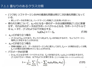 7.1.1 重なりのあるクラス分類
18
• (つづき) ソフトマージンSVMの最適化問題は再び⼆次計画化問題になって
いる.
– 新しいデータ点予測には, ハードマージン同様(7.13)を⽤いればいい.
• 得られた解について、an=0となる⼀部のデータ点は識別関数(7.13)に影響
せず、それ以外のデータ点がサポートベクトルとなる. サポートベクトルで
は an > 0で、(7.25)より以下が成⽴する.
• an<Cが成り⽴つ場合
– (7.31)よりμn>0であり, そして(7.28)より, ξn=0が成⽴するので、ちょうどマージン
境界上に存在することがわかる.
• an=Cが成り⽴つ場合
– 同様の議論により、データ点はマージン内に侵⼊しており, ξn<= 1の場合は正しく分類,
ξn>1の場合は誤分類されていることがわかる.
• パラメータbの計算
– 0<an<Cとなるサポートベクトルでは、ξn=0が成り⽴ち, tny(xn)=1が成⽴するので,
(7.1)のパラメータbは、以下のように計算できる. (ここでも同様にサポートベクトルの平均とる)
 